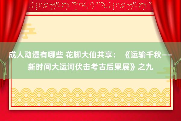 成人动漫有哪些 花脚大仙共享： 《运输千秋——新时间大运河伏击考古后果展》之九