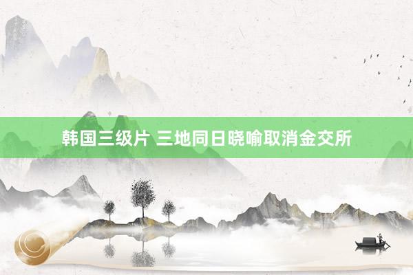 韩国三级片 三地同日晓喻取消金交所