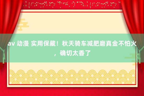 av 动漫 实用保藏！秋天骑车减肥磨真金不怕火，确切太香了
