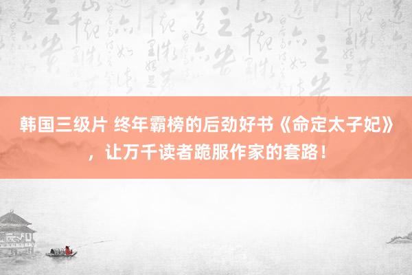 韩国三级片 终年霸榜的后劲好书《命定太子妃》，让万千读者跪服作家的套路！
