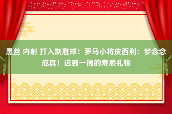 黑丝 内射 打入制胜球！罗马小将皮西利：梦念念成真！迟到一周的寿辰礼物