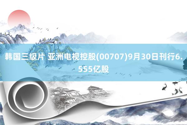 韩国三级片 亚洲电视控股(00707)9月30日刊行6.555亿股