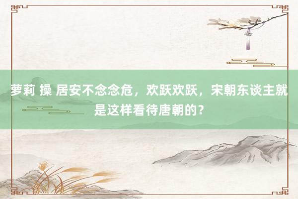 萝莉 操 居安不念念危，欢跃欢跃，宋朝东谈主就是这样看待唐朝的？
