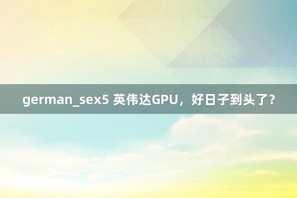 german_sex5 英伟达GPU，好日子到头了？