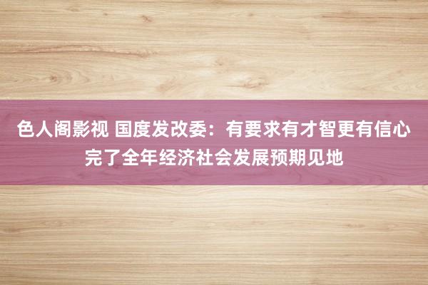 色人阁影视 国度发改委：有要求有才智更有信心完了全年经济社会发展预期见地