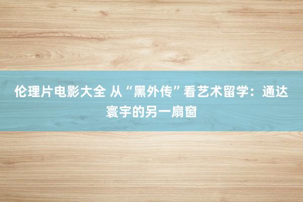 伦理片电影大全 从“黑外传”看艺术留学：通达寰宇的另一扇窗