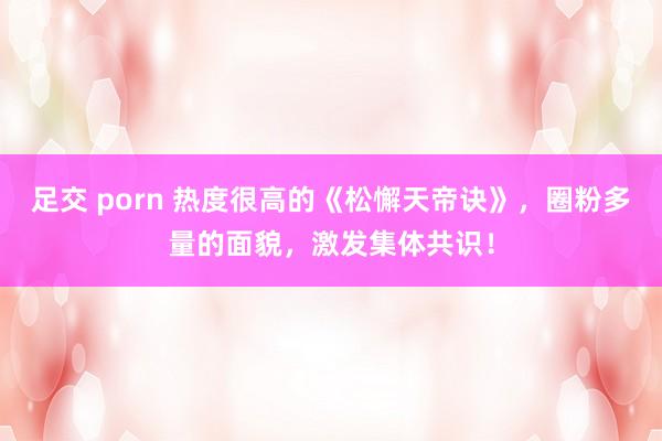 足交 porn 热度很高的《松懈天帝诀》，圈粉多量的面貌，激发集体共识！
