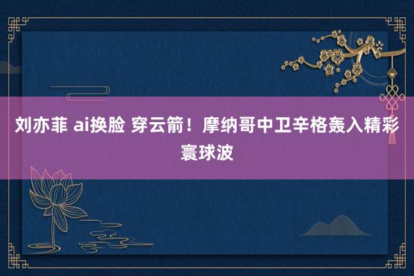 刘亦菲 ai换脸 穿云箭！摩纳哥中卫辛格轰入精彩寰球波