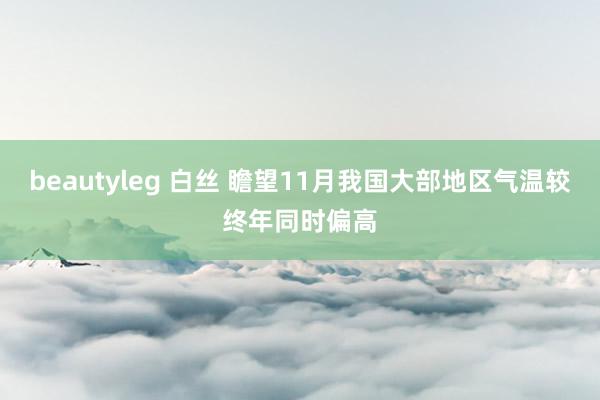 beautyleg 白丝 瞻望11月我国大部地区气温较终年同时偏高