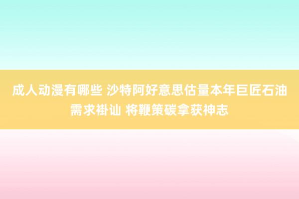 成人动漫有哪些 沙特阿好意思估量本年巨匠石油需求褂讪 将鞭策碳拿获神志