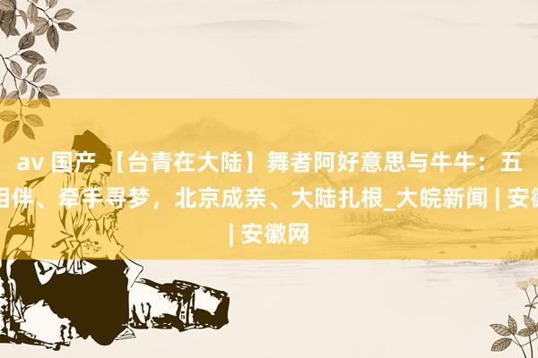av 国产 【台青在大陆】舞者阿好意思与牛牛：五年相伴、牵手寻梦，北京成亲、大陆扎根_大皖新闻 | 安徽网