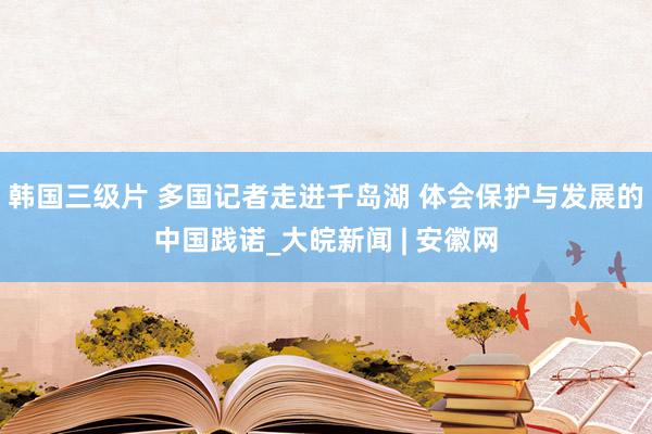 韩国三级片 多国记者走进千岛湖 体会保护与发展的中国践诺_大皖新闻 | 安徽网