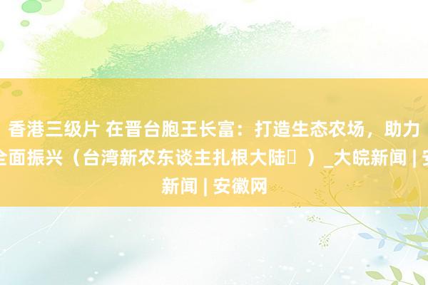 香港三级片 在晋台胞王长富：打造生态农场，助力乡村全面振兴（台湾新农东谈主扎根大陆⑫）_大皖新闻 | 安徽网
