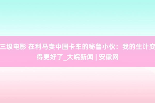 三级电影 在利马卖中国卡车的秘鲁小伙：我的生计变得更好了_大皖新闻 | 安徽网