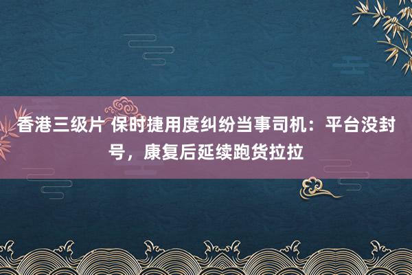 香港三级片 保时捷用度纠纷当事司机：平台没封号，康复后延续跑货拉拉