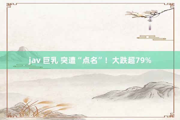 jav 巨乳 突遭“点名”！大跌超79%