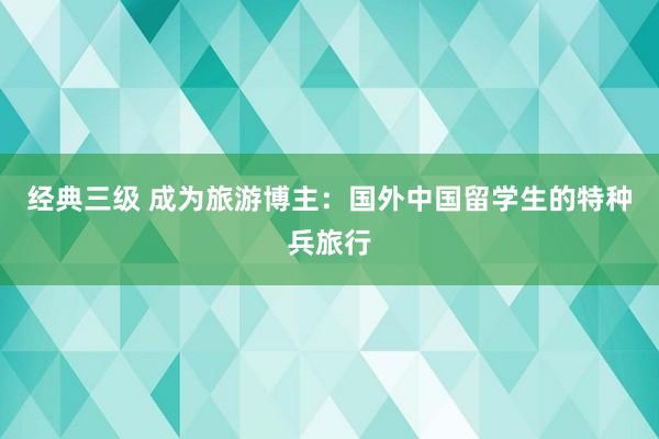 经典三级 成为旅游博主：国外中国留学生的特种兵旅行