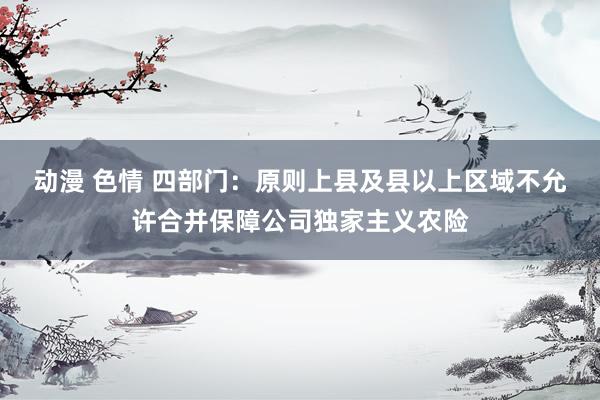 动漫 色情 四部门：原则上县及县以上区域不允许合并保障公司独家主义农险