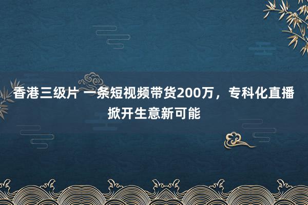 香港三级片 一条短视频带货200万，专科化直播掀开生意新可能