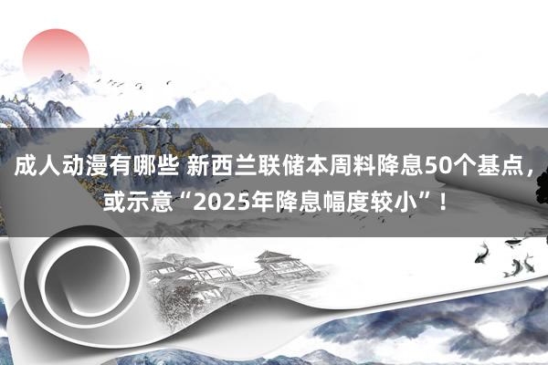 成人动漫有哪些 新西兰联储本周料降息50个基点，或示意“2025年降息幅度较小”！