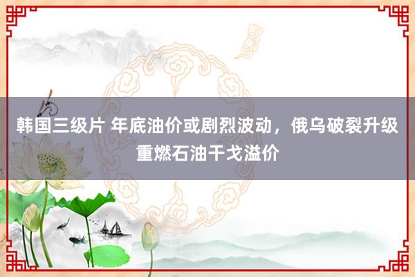 韩国三级片 年底油价或剧烈波动，俄乌破裂升级重燃石油干戈溢价