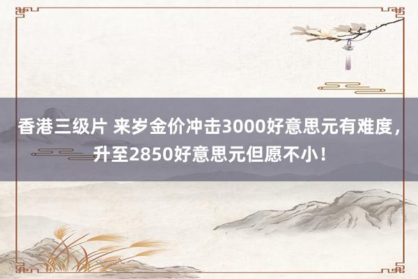 香港三级片 来岁金价冲击3000好意思元有难度，升至2850好意思元但愿不小！
