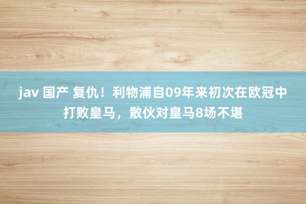 jav 国产 复仇！利物浦自09年来初次在欧冠中打败皇马，散伙对皇马8场不堪