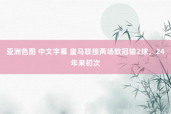 亚洲色图 中文字幕 皇马联接两场欧冠输2球，24年来初次