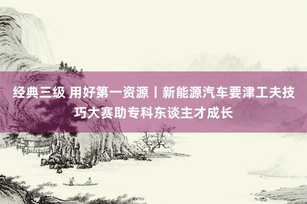 经典三级 用好第一资源丨新能源汽车要津工夫技巧大赛助专科东谈主才成长