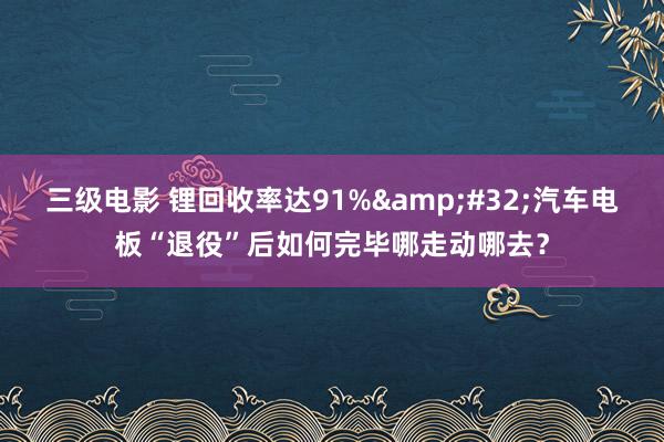 三级电影 锂回收率达91%&#32;汽车电板“退役”后如何完毕哪走动哪去？