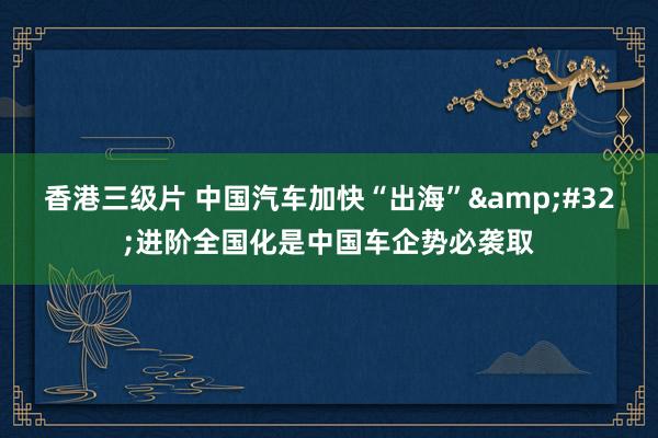 香港三级片 中国汽车加快“出海”&#32;进阶全国化是中国车企势必袭取