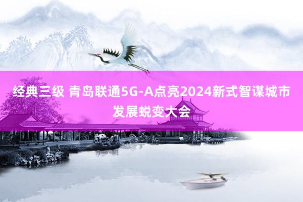 经典三级 青岛联通5G-A点亮2024新式智谋城市发展蜕变大会