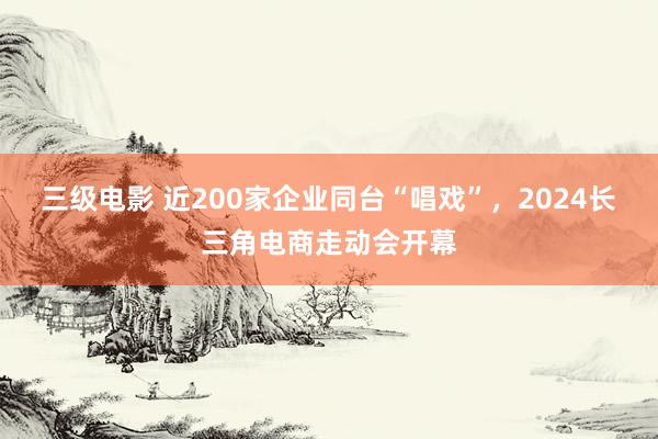 三级电影 近200家企业同台“唱戏”，2024长三角电商走动会开幕