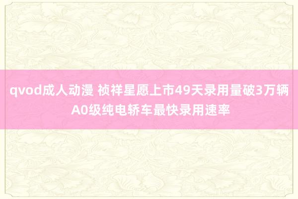 qvod成人动漫 祯祥星愿上市49天录用量破3万辆 A0级纯电轿车最快录用速率