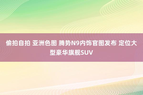 偷拍自拍 亚洲色图 腾势N9内饰官图发布 定位大型豪华旗舰SUV
