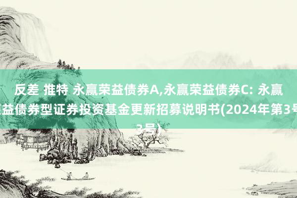 反差 推特 永赢荣益债券A，永赢荣益债券C: 永赢荣益债券型证券投资基金更新招募说明书(2024年第3号)