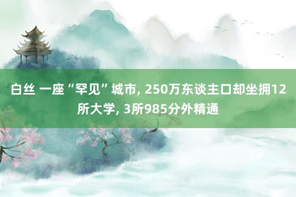 白丝 一座“罕见”城市， 250万东谈主口却坐拥12所大学， 3所985分外精通