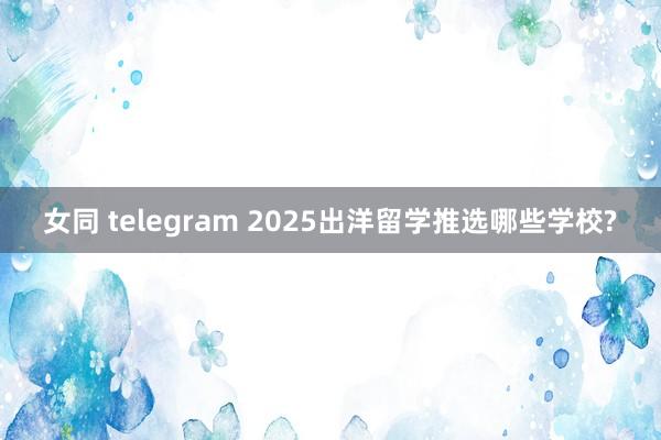 女同 telegram 2025出洋留学推选哪些学校?