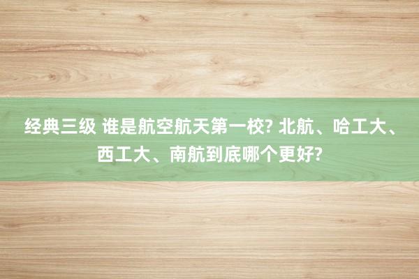 经典三级 谁是航空航天第一校? 北航、哈工大、西工大、南航到底哪个更好?