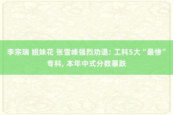 李宗瑞 姐妹花 张雪峰强烈劝退: 工科5大“最惨”专科， 本年中式分数暴跌