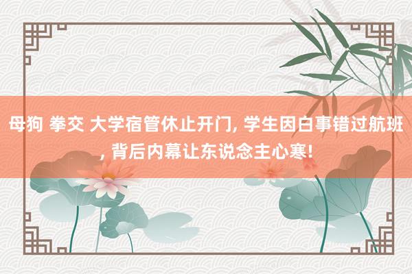 母狗 拳交 大学宿管休止开门， 学生因白事错过航班， 背后内幕让东说念主心寒!
