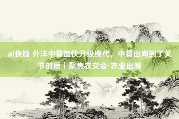 ai换脸 外洋中餐加快升级换代，中餐出海到了关节时辰丨聚焦农交会·农业出海