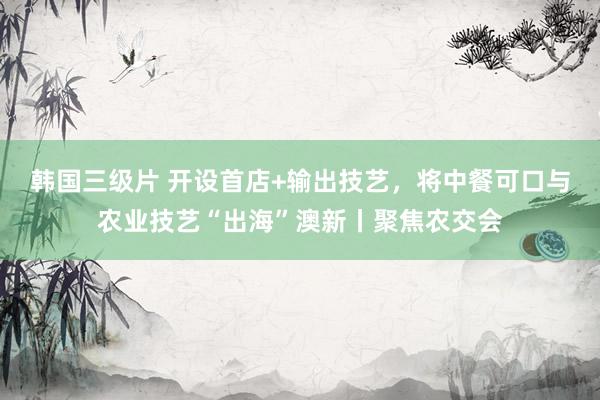 韩国三级片 开设首店+输出技艺，将中餐可口与农业技艺“出海”澳新丨聚焦农交会