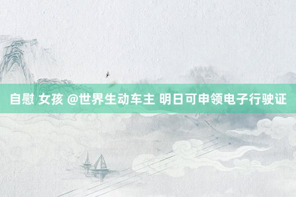 自慰 女孩 @世界生动车主 明日可申领电子行驶证
