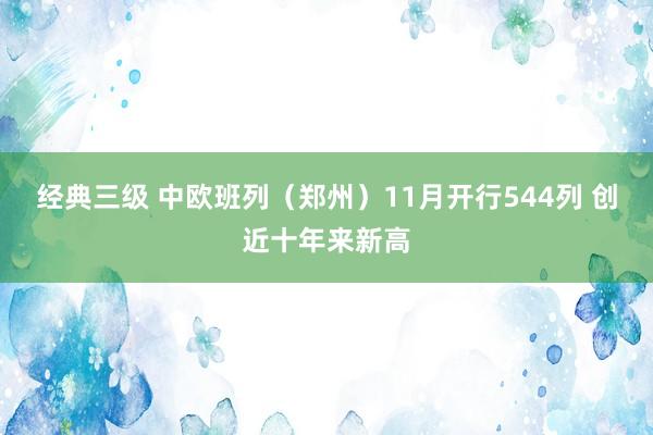 经典三级 中欧班列（郑州）11月开行544列 创近十年来新高