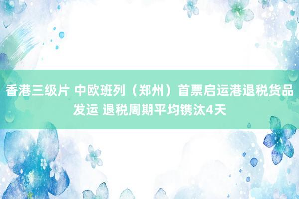 香港三级片 中欧班列（郑州）首票启运港退税货品发运 退税周期平均镌汰4天
