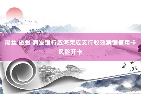 黑丝 做爱 浦发银行威海荣成支行收效禁锢信用卡风险开卡