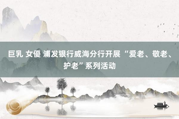 巨乳 女優 浦发银行威海分行开展 “爱老、敬老、护老”系列活动