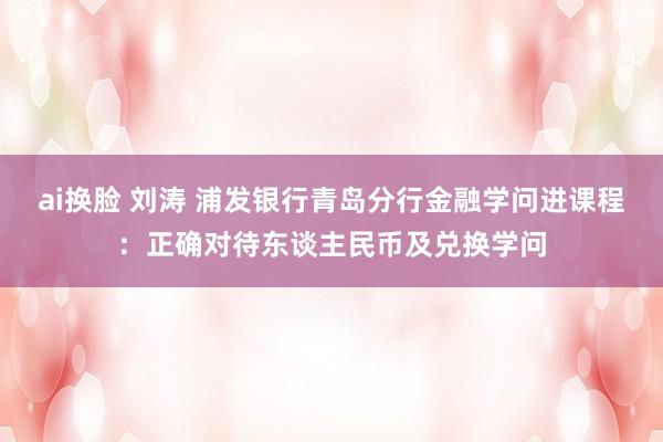 ai换脸 刘涛 浦发银行青岛分行金融学问进课程：正确对待东谈主民币及兑换学问