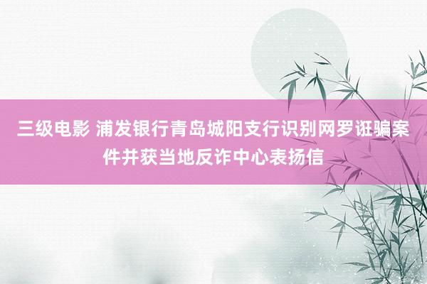 三级电影 浦发银行青岛城阳支行识别网罗诳骗案件并获当地反诈中心表扬信